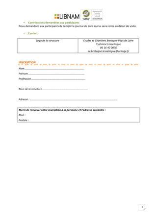   	
  
	
  
3	
  
• Contributions	
  demandées	
  aux	
  participants	
  
Nous	
  demandons	
  aux	
  participants	
  de	
  remplir	
  le	
  journal	
  de	
  bord	
  qui	
  lui	
  sera	
  remis	
  en	
  début	
  de	
  visite.	
  
	
  
• Contact	
  
	
  
Logo	
  de	
  la	
  structure	
   Etudes	
  et	
  Chantiers	
  Bretagne	
  Pays	
  de	
  Loire	
  
Typhaine	
  Lesselingue	
  
06	
  16	
  40	
  0076	
  
ec.bretagne.lesselingue@orange.fr	
  
	
  
	
  
INSCRIPTION	
  
Nom……………………………………………………………………………..	
  
Prénom………………………………………………………………………….	
  
Profession	
  ………………………………………………………………………	
  
	
  
Nom	
  de	
  la	
  structure……………………………………………………………	
  
	
  
Adresse	
  :	
  …………………………………………………………………………………………………………………..	
  	
  
	
  
Merci	
  de	
  renvoyer	
  votre	
  inscription	
  à	
  la	
  personne	
  et	
  l’adresse	
  suivantes	
  :	
  
Mail	
  :	
  
Postale	
  :	
  	
  
	
  
 