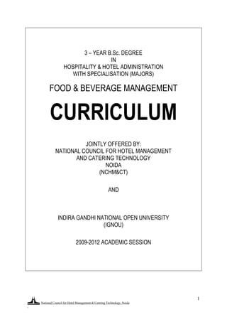 National Council for Hotel Management & Catering Technology, Noida
.
1
3 – YEAR B.Sc. DEGREE
IN
HOSPITALITY & HOTEL ADMINISTRATION
WITH SPECIALISATION (MAJORS)
FOOD & BEVERAGE MANAGEMENT
CURRICULUM
JOINTLY OFFERED BY:
NATIONAL COUNCIL FOR HOTEL MANAGEMENT
AND CATERING TECHNOLOGY
NOIDA
(NCHM&CT)
AND
INDIRA GANDHI NATIONAL OPEN UNIVERSITY
(IGNOU)
2009-2012 ACADEMIC SESSION
 