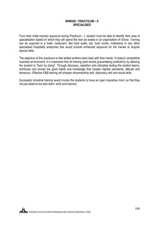 National Council for Hotel Management & Catering Technology, Noida
.
100
BHM392 - PRACTICUM – II
SPECIALISED
From their initial industry exposure during Practicum - I, student must be able to identify their area of
specialisation based on which they will spend the next six weeks in an organisation of choice. Training
can be acquired in a hotel, restaurant, fast food outlet, bar, food courts, institutions or any other
specialised hospitality enterprise that would provide enhanced exposure for the trainee to acquire
special skills.
The objective of this practicum is that skilled workers learn best with their hands. In today's competitive
business environment, it is imperative that all training yield results guaranteeing proficiency by allowing
the student to "learn by doing". Through discovery, repetition and ultimately testing the student learns,
reinforces and proves the good habits and knowledge that creates highest standards, attitude and
behaviour. Effective F&B training will sharpen showmanship skill, diplomacy skill and social skills.
Successful industrial training would involve the students to have an open inquisitive mind, so that they
not just observe but also learn, work and improve.
 
