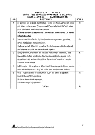 National Council for Hotel Management & Catering Technology, Noida
.
105
SEMESTER – V MAJOR – I
BHM323 - FOOD & BEVERAGE MANAGEMENT – III (PRACTICAL)
HOURS ALLOTED: 60 MAXIMUM MARKS: 100
S. No PARTICULARS HOURS
1 B/F Service - Mis-en-place, Buffet Set up, Popular B/F Menus, Serving B/F cereal
rolls, juices, hot beverages. Contemporary B/F setups for Health B/F with calorie
count of dishes on offer, Regional B/F service.
Students to submit 2 assignments 1.On breakfast buffet setup 2. On Trends
in health breakfast
12
2 International Cuisine Service. Spl. Equipments, accompaniments, garnishes,
service methodology, menu terminology.
Students to dock at least 24 hours in a Speciality restaurant (international)
and submit a report on the above defined aspects.
26
3 Pantry Operation, Preparation and service of Non-alcoholic beverages, - Tea,
flavoured tea, Coffee, laced coffee, Machine dispensed coffee, Juices- fresh,
canned, tetra pack, waters- still/sparkling. Preparation of sandwich / canapés.
Service of frozen dessert.
6
4 R/S Operation – Mis-en-place for different shift, Breakfast, Lunch, Dinner, snacks,
Hi tea and Midnight snacks. Tray and Trolley exercises, telephone handling.
4
5 QSR – Students to dock at least 10 hrs in a QSR and submit a report on
Front Of House (FOH) operations
Middle Of House (MOH) operations
Back Of House (BOH) operations
12
TOTAL… 60
 