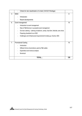 National Council for Hotel Management & Catering Technology, Noida
.
107
- Criteria for star classification of a hotel ( 5/4/3/2/1/Heritage)
5 MICE
- Introduction
- Recent developments
8
6. Event management
- Introduction to event management
- Role of F&B Service in successful event management
- Out door catering – catering at stadiums, camps, food fairs, festivals, aero show
- Preparing checklists for an ODC
- Challenges and infrastructural requirements for taking up- Events, ODC
16
7. Promotional Costing
- Introduction
- Different forms of promotions used by F&B outlets
- Expenditure and revenue analysis
- Numerical
16
TOTAL… 120
 