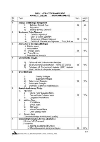 National Council for Hotel Management & Catering Technology, Noida
.
109
BHM281 – STRATEGIC MANAGEMENT
HOURS ALLOTED: 60 MAXIMUM MARKS: 100
Sl.
No.
Topic Hours weight
age
1 Strategy and Strategic Management
i) Definition, Scope & Type
ii) Importance
iii) Strategy & Policy: Difference
04 5%
2 Mission and Vision Statement
i) Definition, importance
ii) Scope of Mission Statement
iii) Components of Mission Statement
iv) Definition & Difference with Objectives, Goals, Policies
12 10%
3 Approaches to Developing Strategies
i) Adaptive search
ii) Intuition search
iv) Strategic factors
v) Picking Niches
v) Entrepreneurial Approach
04 10%
4 Environmental Analysis
1) Definition & need for Environmental Analysis
2) Key Environmental variable factors : Internal and External
3) Techniques of Environmental Analysis- SWOT Analysis,
Porter‟s five forces competition analysis etc.
06 10%
5 Grand Strategies
i) Stability Strategies
ii) Expansion Strategies
iii) Retrenchment Strategies
iv) Combination Strategies
v) Short notes on different mixed strategies
0
3
08 15%
6 Strategic Analysis and Choice
a) Input Stage
i) Internal Factor Evaluation Matrix
ii) External Factor Evaluation Matrix
iii) Competitive Profile Matrix
b) Matching Stage
i) TOWS Matrix
ii) SPACE Matrix
iii) BCG Matrix
iv) Internal-External Matrix
v) Grand Strategy Matrix
c) Decision Stage
Quantitative Strategic Planning Matrix (QSPM)
10 15%
7 Strategic Implementation, Review & Evaluation
a) 1. Mckinsey‟s 7 S Framework
b) 2. Leadership:
c) a. Meaning, characteristic & functions
d) b. Different leadership & Management styles: 08 20%
 