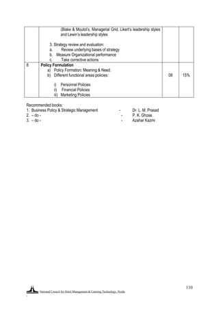 National Council for Hotel Management & Catering Technology, Noida
.
110
e) (Blake & Moutol‟s, Managerial Grid, Likert‟s leadership styles
and Lewin‟s leadership styles
f)
g) 3. Strategy review and evaluation:
a. Review underlying bases of strategy
b. Measure Organizational performance
c. Take corrective actions
8 Policy Formulation
a) Policy Formation: Meaning & Need.
b) Different functional areas policies:
i) Personnel Policies
ii) Financial Policies
iii) Marketing Policies
08 15%
Recommended books:
1. Business Policy & Strategic Management - Dr. L. M. Prasad
2. – do - - P. K. Ghose
3. – do - - Azahar Kazmi
 