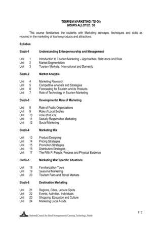 National Council for Hotel Management & Catering Technology, Noida
.
112
TOURISM MARKETING (TS-06)
HOURS ALLOTED: 30
This course familiarises the students with Marketing concepts, techniques and skills as
required in the marketing of tourism products and attractions.
Syllabus
Block-1 Understanding Entrepreneurship and Management
Unit 1 Introduction to Tourism Marketing – Approaches, Relevance and Role
Unit 2 Market Segmentation
Unit 3 Tourism Markets: International and Domestic
Block-2 Market Analysis
Unit 4 Marketing Research
Unit 5 Competitive Analysis and Strategies
Unit 6 Forecasting for Tourism and its Products
Unit 7 Role of Technology in Tourism Marketing
Block-3 Developmental Role of Marketing
Unit 8 Role of Public Organizations
Unit 9 Role of Local Bodies
Unit 10 Role of NGOs
Unit 11 Socially Responsible Marketing
Unit 12 Social Marketing
Block-4 Marketing Mix
Unit 13 Product Designing
Unit 14 Pricing Strategies
Unit 15 Promotion Strategies
Unit 16 Distribution Strategies
Unit 17 The Fifth P: People, Process and Physical Evidence
Block-5 Marketing Mix: Specific Situations
Unit 18 Familiarization Tours
Unit 19 Seasonal Marketing
Unit 20 Tourism Fairs and Travel Markets
Block-6 Destination Marketing
Unit 21 Regions, Cities, Leisure Spots
Unit 22 Events, Activities, Individuals
Unit 23 Shopping, Education and Culture
Unit 24 Marketing Local Foods
 
