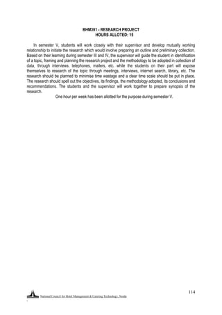 National Council for Hotel Management & Catering Technology, Noida
.
114
BHM391 - RESEARCH PROJECT
HOURS ALLOTED: 15
In semester V, students will work closely with their supervisor and develop mutually working
relationship to initiate the research which would involve preparing an outline and preliminary collection.
Based on their learning during semester III and IV, the supervisor will guide the student in identification
of a topic, framing and planning the research project and the methodology to be adopted in collection of
data, through interviews, telephones, mailers, etc. while the students on their part will expose
themselves to research of the topic through meetings, interviews, internet search, library, etc. The
research should be planned to minimise time wastage and a clear time scale should be put in place.
The research should spell out the objectives, its findings, the methodology adopted, its conclusions and
recommendations. The students and the supervisor will work together to prepare synopsis of the
research.
One hour per week has been allotted for the purpose during semester V.
 