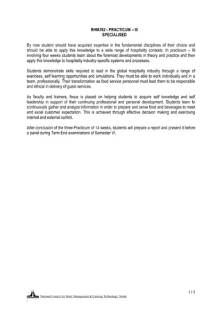 National Council for Hotel Management & Catering Technology, Noida
.
115
BHM392 - PRACTICUM – III
SPECIALISED
By now student should have acquired expertise in the fundamental disciplines of their choice and
should be able to apply this knowledge to a wide range of hospitality contexts. In practicum – III
involving four weeks students learn about the foremost developments in theory and practice and then
apply this knowledge to hospitality industry-specific systems and processes.
Students demonstrate skills required to lead in the global hospitality industry through a range of
exercises, self learning opportunities and simulations. They must be able to work individually and in a
team, professionally. Their transformation as food service personnel must lead them to be responsible
and ethical in delivery of guest services.
As faculty and trainers, focus is placed on helping students to acquire self knowledge and self
leadership in support of their continuing professional and personal development. Students learn to
continuously gather and analyze information in order to prepare and serve food and beverages to meet
and excel customer expectation. This is achieved through effective decision making and exercising
internal and external control.
After conclusion of the three Practicum of 14 weeks, students will prepare a report and present it before
a panel during Term End examinations of Semester VI.
 