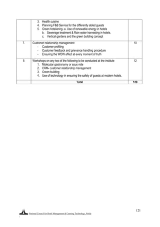 National Council for Hotel Management & Catering Technology, Noida
.
121
3. Health cuisine
4. Planning F&B Service for the differently abled guests
5. Green hoteliering- a. Use of renewable energy in hotels
b. Sewerage treatment & Rain water harvesting in hotels.
c. Vertical gardens and the green building concept
7. Customer relationship management
- Customer profiling
- Customer feedback and grievance handling procedure
- Ensuring the WOW effect at every moment of truth
10
5 Workshops on any two of the following to be conducted at the institute
1. Molecular gastronomy or sous vide
2. CRM- customer relationship management
3. Green building
4. Use of technology in ensuring the safety of guests at modern hotels.
12
Total 120
 