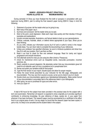 National Council for Hotel Management & Catering Technology, Noida
.
123
BHM391 - RESEARCH PROJECT (PRACTICAL)
HOURS ALLOTED: 60 MAXIMUM MARKS: 100
During semester VI Once you have finalised the first draft or synopsis in consultation with your
supervisor during SEM-V, plan to writing the final research paper during SEM-VI. Keep in mind the
following:
1. Statement of purpose: tell the reader what you‟re going to say.
2. Main body of the paper: say it
3. Summary and conclusion: tell the reader what you‟ve said.
4. Stick to the point, avoid digression. State each major idea quickly and then develop it through
examples and explanations.
5. Include concrete examples, illustrations, and factual details to back up your generalizations.
6. Criticize, evaluate, illustrate, attack, or defend where appropriate to your topic. Show you‟ve
been thinking.
7. As you write, indicate your information source (by # of card or author‟s name) in the margin
beside ideas. You can return later to complete the documenting of your references.
8. Unless your professor has specified otherwise, be sure to introduce quotations and show how
they fit in with your position. Don‟t use them as filler.
9. Read it out loud to check for flow and awkward language. Read for clarity and logical
progression and smooth transitions.
10. Find alternate words for ones you are using too often (check a Thesaurus).
11. Check for mechanical errors such as misspelled words, inaccurate punctuation, incorrect
grammar, etc.
12. Watch carefully to prevent plagiarism. Be absolutely certain that your documentation gives full
credit for all materials used not only in quotations but in paraphrased form.
13. Revise and polish your tentative draft for final project
14. Type the final version of your report. Double space and allow for proper margins.
15. Follow the exact format prescribed by your instructor for the title page, bibliography and
documentation. This may vary from course to course, so be sure to check if you‟re in doubt.
16. Double check your documentation against your Alphabetized bibliography. Make certain that all
of your documentation is accurately tied to the references listed in your bibliography.
17. After typing, be sure to proofread for typos and other errors.
18. Hand your paper in!!
A total of 60 hours for the subject have been provided in the practical class for the subject with a
term end examination. Remember all research is expected to show originality as it provides significant
contribution to enhancing knowledge. Do give reference of ideas, quotes etc. in your paper from
wherever it has been borrowed. The research paper must be accompanied by a certificate to the affect
that it is an original piece of work. If at any stage it is found that the research paper has been copied, in
part or full, it is likely to be cancelled and the student failed in the subject.
 