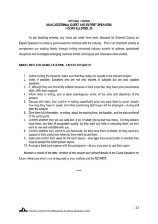 National Council for Hotel Management & Catering Technology, Noida
.
125
SPECIAL TOPICS
USING EXTERNAL GUEST AND EXPERT SPEAKERS
HOURS ALLOTED: 30
As per teaching scheme, two hours per week have been allocated for External Guests as
Expert Speakers to create a good academic interface with the industry. This is an important activity to
complement our existing faculty through inviting renowned industry experts to address specialised
disciplines and investigate emerging business trends, techniques and innovative case-studies.
GUIDELINES FOR USING EXTERNAL EXPERT SPEAKERS
1. Before inviting the Speaker, make sure that they really are experts in the relevant subject.
2. Invite, if possible, Speakers who are not only experts in subjects but are also capable
speakers.
3. If, although they are eminently suitable because of their expertise, they have poor presentation
skills, offer them support.
4. Inform them in writing, and in clear unambiguous terms, of the aims and objectives of the
session.
5. Discuss with them, then confirm in writing, specifically what you want them to cover: exactly
how long they have to speak: and what questioning techniques will be employed – during and
after the session.
6. Give them full information, in writing, about the starting time, the location, and the size and level
of the participants.
7. Confirm whether they will use aids and, if so, of what type(s) and how many. Do they already
have them, are they of acceptable quality: do they want any help in procuring them: do they
want to use aids available with you.
8. Confirm whether they intend to use hand-outs: do they have them available: do they want any
support in their production: when do they intent to use them.
9. Seek and confirm their views on the room layout – what type they would prefer or whether they
have to accept the existing room layout.
10. Arrange a feed-back session with the participants – as you may want to use them again.
Maintain a record of the date, duration of the session and contact details of the Guest Speakers for
future references which may be required by your institute and the NCHMCT.
*****
 