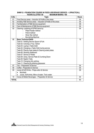 National Council for Hotel Management & Catering Technology, Noida
.
14
BHM112 - FOUNDATION COURSE IN FOOD & BEVERAGE SERVICE – I (PRACTICAL)
HOURS ALLOTED: 60 MAXIMUM MARKS: 100
S.No Topic Hours
01 Food Service areas – Induction & Profile of the areas 04
02 Ancillary F&B Service areas – Induction & Profile of the areas 04
03 Familiarization of F&B Service equipment 08
04 Care & Maintenance of F&B Service equipment 04
05 Cleaning / polishing of EPNS items by:
- Plate Powder method
- Polivit method
- Silver Dip method
- Burnishing Machine
04
06 Basic Technical Skills
Task-01: Holding Service Spoon & Fork
Task-02: Carrying a Tray / Salver
Task-03: Laying a Table Cloth
Task-04: Changing a Table Cloth during service
Task-05: Placing meal plates & Clearing soiled plates
Task-06: Stocking Sideboard
Task-07: Service of Water
Task-08: Using Service Plate & Crumbing Down
Task-09: Napkin Folds
Task-10: Changing dirty ashtray
Task-11: Cleaning & polishing glassware
16
07 Tea – Preparation & Service 04
08 Coffee - Preparation & Service 04
09 Juices & Soft Drinks - Prepa–ation & Service
 Mocktails
 Juices, Soft drinks, Mine–al water, Tonic water
08
10 Cocoa & Malted Beverages – Preparation & Service 04
TOTAL 60
 