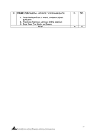 National Council for Hotel Management & Catering Technology, Noida
.
17
08 FRENCH: To be taught by a professional French language teacher.
A. Understanding and uses of accents, orthographic signs &
punctuation
B. Knowledge of cardinaux & ordinaux (Ordinal & cardinal)
C. Days, Dates, Time, Months and Seasons
05 10%
TOTAL 30 100
 