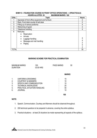 National Council for Hotel Management & Catering Technology, Noida
.
18
BHM113 - FOUNDATION COURSE IN FRONT OFFICE OPERATIONS – I (PRACTICALS)
HOURS ALLOTED: 30 MAXIMUM MARKS: 100
S.No. Topic Hours
1 Appraisal of front office equipment and furniture 2
2 Rack, Front desk counter & bell desk 2
3 Filling up of various proforma 4
4 Welcoming of guest 2
5 Telephone handling 4
6 Role play:
 Reservation
 Arrivals
 Luggage handling
 Message and mail handling
 Paging
4
4
2
4
2
TOTAL 30
MARKING SCHEME FOR PRACTICAL EXAMINATION
MAXIMUM MARKS 100 PASS MARKS 50
DURATION 03.00 HRS
MARKS
1. UNIFORM & GROOMING : 10
2. COURTESY & MANNERS : 10
3. SPEECH AND COMMUNICATION : 10
4. TECHNICAL KNOWLEDGE : 20
5. PRACTICAL SITUATION HANDLING : 40
6. JOURNAL : 10
100
NOTE:
1. Speech, Communication, Courtesy and Manners should be observed throughout.
2. 200 technical questions to be prepared in advance, covering the entire syllabus.
3. Practical situations – at least 25 situations be made representing all aspects of the syllabus.
 