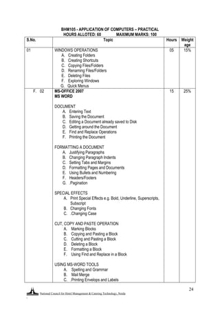 National Council for Hotel Management & Catering Technology, Noida
.
24
BHM105 - APPLICATION OF COMPUTERS – PRACTICAL
HOURS ALLOTED: 60 MAXIMUM MARKS: 100
S.No. Topic Hours Weight
age
01 WINDOWS OPERATIONS
A. Creating Folders
B. Creating Shortcuts
C. Copying Files/Folders
D. Renaming Files/Folders
E. Deleting Files
F. Exploring Windows
G. Quick Menus
05 15%
F. 02 MS-OFFICE 2007
MS WORD
DOCUMENT
A. Entering Text
B. Saving the Document
C. Editing a Document already saved to Disk
D. Getting around the Document
E. Find and Replace Operations
F. Printing the Document
FORMATTING A DOCUMENT
A. Justifying Paragraphs
B. Changing Paragraph Indents
C. Setting Tabs and Margins
D. Formatting Pages and Documents
E. Using Bullets and Numbering
F. Headers/Footers
G. .Pagination
SPECIAL EFFECTS
A. Print Special Effects e.g. Bold, Underline, Superscripts,
Subscript
B. Changing Fonts
C. .Changing Case
CUT, COPY AND PASTE OPERATION
A. Marking Blocks
B. Copying and Pasting a Block
C. Cutting and Pasting a Block
D. Deleting a Block
E. Formatting a Block
F. Using Find and Replace in a Block
USING MS-WORD TOOLS
A. Spelling and Grammar
B. Mail Merge
C. .Printing Envelops and Labels
15 25%
 