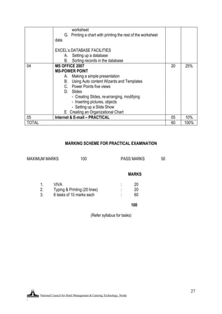 National Council for Hotel Management & Catering Technology, Noida
.
27
worksheet
G. Printing a chart with printing the rest of the worksheet
data
EXCEL‟s DATABASE FACILITIES
A. Setting up a database
B. Sorting records in the database
04 MS OFFICE 2007
MS-POWER POINT
A. Making a simple presentation
B. Using Auto content Wizards and Templates
C. Power Points five views
D. Slides
- Creating Slides, re-arranging, modifying
- Inserting pictures, objects
- Setting up a Slide Show
E Creating an Organizational Chart
20 25%
05 Internet & E-mail – PRACTICAL 05 10%
TOTAL 60 100%
MARKING SCHEME FOR PRACTICAL EXAMINATION
MAXIMUM MARKS 100 PASS MARKS 50
MARKS
1. VIVA : 20
2. Typing & Printing (20 lines) : 20
3. 6 tasks of 10 marks each : 60
100
(Refer syllabus for tasks)
 