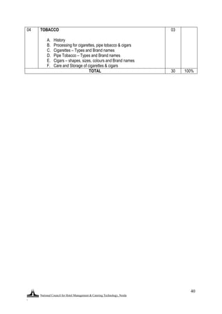 National Council for Hotel Management & Catering Technology, Noida
.
40
04 TOBACCO
A. History
B. Processing for cigarettes, pipe tobacco & cigars
C. Cigarettes – Types and Brand names
D. Pipe Tobacco – Types and Brand names
E. Cigars – shapes, sizes, colours and Brand names
F. Care and Storage of cigarettes & cigars
03
TOTAL 30 100%
 