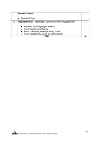 National Council for Hotel Management & Catering Technology, Noida
.
42
Service of Tobacco
 Cigarettes & Cigars
07 Restaurant French: To be taught by a professional French language teacher.
 Restaurant Vocabulary (English & French)
 French Classical Menu Planning
 French for Receiving, Greeting & Seating Guests
 French related to taking order & description of dishes
12
TOTAL 60
 