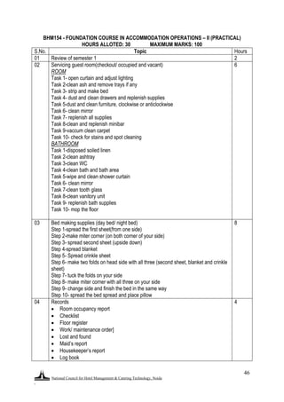 National Council for Hotel Management & Catering Technology, Noida
.
46
BHM154 - FOUNDATION COURSE IN ACCOMMODATION OPERATIONS – II (PRACTICAL)
HOURS ALLOTED: 30 MAXIMUM MARKS: 100
S.No. Topic Hours
01 Review of semester 1 2
02 Servicing guest room(checkout/ occupied and vacant)
ROOM
Task 1- open curtain and adjust lighting
Task 2-clean ash and remove trays if any
Task 3- strip and make bed
Task 4- dust and clean drawers and replenish supplies
Task 5-dust and clean furniture, clockwise or anticlockwise
Task 6- clean mirror
Task 7- replenish all supplies
Task 8-clean and replenish minibar
Task 9-vaccum clean carpet
Task 10- check for stains and spot cleaning
BATHROOM
Task 1-disposed soiled linen
Task 2-clean ashtray
Task 3-clean WC
Task 4-clean bath and bath area
Task 5-wipe and clean shower curtain
Task 6- clean mirror
Task 7-clean tooth glass
Task 8-clean vanitory unit
Task 9- replenish bath supplies
Task 10- mop the floor
6
03 Bed making supplies (day bed/ night bed)
Step 1-spread the first sheet(from one side)
Step 2-make miter corner (on both corner of your side)
Step 3- spread second sheet (upside down)
Step 4-spread blanket
Step 5- Spread crinkle sheet
Step 6- make two folds on head side with all three (second sheet, blanket and crinkle
sheet)
Step 7- tuck the folds on your side
Step 8- make miter corner with all three on your side
Step 9- change side and finish the bed in the same way
Step 10- spread the bed spread and place pillow
8
04 Records
 Room occupancy report
 Checklist
 Floor register
 Work/ maintenance order]
 Lost and found
 Maid‟s report
 Housekeeper‟s report
 Log book
4
 