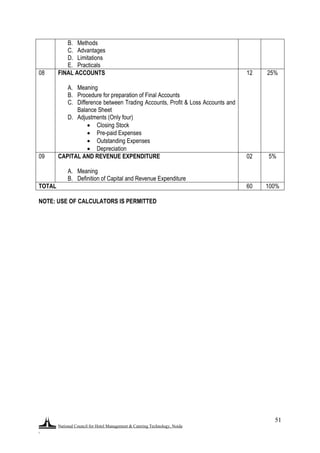 National Council for Hotel Management & Catering Technology, Noida
.
51
B. Methods
C. Advantages
D. Limitations
E. Practicals
08 FINAL ACCOUNTS
A. Meaning
B. Procedure for preparation of Final Accounts
C. Difference between Trading Accounts, Profit & Loss Accounts and
Balance Sheet
D. Adjustments (Only four)
 Closing Stock
 Pre-paid Expenses
 Outstanding Expenses
 Depreciation
12 25%
09 CAPITAL AND REVENUE EXPENDITURE
A. Meaning
B. Definition of Capital and Revenue Expenditure
02 5%
TOTAL 60 100%
NOTE: USE OF CALCULATORS IS PERMITTED
 