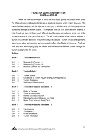 National Council for Hotel Management & Catering Technology, Noida
.
53
FOUNDATION COURSE IN TOURISM (TS-01)
HOURS ALLOTED: 30
Tourism has been acknowledged as one of the most rapidly growing industries in recent years.
Yet it has not received adequate attention as an academic discipline which it rightly deserves. This
course has been designed with the objective of making up for this lacuna by introducing to you some
foundational concepts of tourism studies. The emphasis here has been on the situation obtaining in
India, though we have not been unduly different about borrowing concepts and terms from similar
studies undertaken in other parts of the world. You will thus find details on the historical evolution of
tourism along with core definitions of tourism industry in this course. Tourism services and operations,
planning and policy, and marketing and communications form other Blocks of the course. Finally we
have also dealt with the geography and tourism and the relationship between cultural heritage and
tourism development in this course.
Syllabus
Block-1 Tourism Phenomenon
Unit 1 Understanding Tourism – I
Unit 2 Understanding Tourism – II
Unit 3 Historical Evolution and Development
Block-2 Tourism Industry
Unit 4 Tourism System
Unit 5 Constituents of Tourism Industry and Tourism Organisations
Unit 6 Tourism Regulations
Unit 7 Statistics and Measurements
Block-3 Tourism Services and Operations – 1
Unit 8 Modes of Transport
Unit 9 Tourist Accommodation
Unit 10 Informal Services in Tourism
Unit 11 Subsidiary Services: Categories and Roles
Unit 12 Shops, Emporiums and Melas (Fairs)
Block-4 Tourism Services and Operations – 2
Unit 13 Travel Agency
Unit 14 Tour Operators
Unit 15 Guides and Escorts
Unit 16 Tourism Information
 