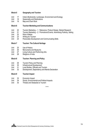 National Council for Hotel Management & Catering Technology, Noida
.
54
Block-5 Geography and Tourism
Unit 17 India‟s Biodiversity: Landscape, Environment and Ecology
Unit 18 Seasonality and Destinations
Unit 19 Map and Chart Work
Block-6 Tourism Marketing and Communications
Unit 20 Tourism Marketing – 1: Relevance, Product Design, Market Research
Unit 21 Tourism Marketing – 2: Promotional Events, Advertising Publicity, Selling
Unit 22 Role of Media
Unit 23 Writing for Tourism
Unit 24 Personality Development and Communicating Skills
Block-7 Tourism: The Cultural Heritage
Unit 25 Use of History
Unit 26 Monuments and Museums
Unit 27 Living Culture and Performing Arts
Unit 28 Religions of India
Block-8 Tourism: Planning and Policy
Unit 29 Tourism Policy and Planning
Unit 30 Infrastructural Development
Unit 31 Local Bodies, Officials and Tourism
Unit 32 Development, Dependency and Manila Declaration
Block-9 Tourism Impact
Unit 33 Economic Impact
Unit 34 Social, Environmental and Political Impacts
Unit 35 Threats and Obstacles to Tourism
*****
 