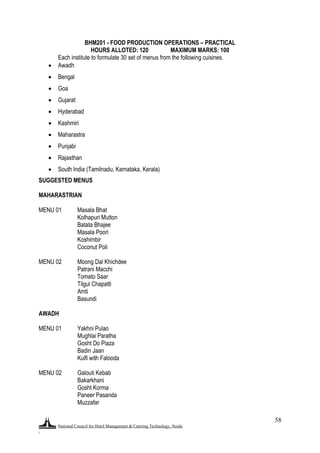 National Council for Hotel Management & Catering Technology, Noida
.
58
BHM201 - FOOD PRODUCTION OPERATIONS – PRACTICAL
HOURS ALLOTED: 120 MAXIMUM MARKS: 100
Each institute to formulate 30 set of menus from the following cuisines.
 Awadh
 Bengal
 Goa
 Gujarat
 Hyderabad
 Kashmiri
 Maharastra
 Punjabi
 Rajasthan
 South India (Tamilnadu, Karnataka, Kerala)
SUGGESTED MENUS
MAHARASTRIAN
MENU 01 Masala Bhat
Kolhapuri Mutton
Batata Bhajee
Masala Poori
Koshimbir
Coconut Poli
MENU 02 Moong Dal Khichdee
Patrani Macchi
Tomato Saar
Tilgul Chapatti
Amti
Basundi
AWADH
MENU 01 Yakhni Pulao
Mughlai Paratha
Gosht Do Piaza
Badin Jaan
Kulfi with Falooda
MENU 02 Galouti Kebab
Bakarkhani
Gosht Korma
Paneer Pasanda
Muzzafar
 
