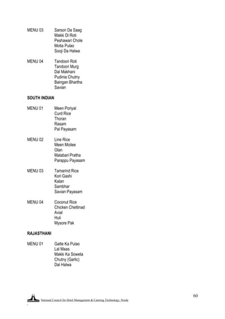 National Council for Hotel Management & Catering Technology, Noida
.
60
MENU 03 Sarson Da Saag
Makki Di Roti
Peshawari Chole
Motia Pulao
Sooji Da Halwa
MENU 04 Tandoori Roti
Tandoori Murg
Dal Makhani
Pudinia Chutny
Baingan Bhartha
Savian
SOUTH INDIAN
MENU 01 Meen Poriyal
Curd Rice
Thoran
Rasam
Pal Payasam
MENU 02 Line Rice
Meen Moilee
Olan
Malabari Pratha
Parappu Payasam
MENU 03 Tamarind Rice
Kori Gashi
Kalan
Sambhar
Savian Payasam
MENU 04 Coconut Rice
Chicken Chettinad
Avial
Huli
Mysore Pak
RAJASTHANI
MENU 01 Gatte Ka Pulao
Lal Maas
Makki Ka Soweta
Chutny (Garlic)
Dal Halwa
 