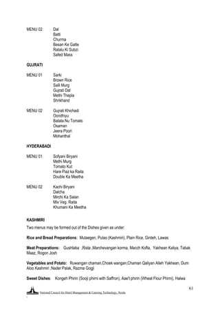 National Council for Hotel Management & Catering Technology, Noida
.
61
MENU 02 Dal
Batti
Churma
Besan Ke Gatte
Ratalu Ki Subzi
Safed Mass
GUJRATI
MENU 01 Sarki
Brown Rice
Salli Murg
Gujrati Dal
Methi Thepla
Shrikhand
MENU 02 Gujrati Khichadi
Oondhiyu
Batata Nu Tomato
Osaman
Jeera Poori
Mohanthal
HYDERABADI
MENU 01 Sofyani Biryani
Methi Murg
Tomato Kut
Hare Piaz ka Raita
Double Ka Meetha
MENU 02 Kachi Biryani
Dalcha
Mirchi Ka Salan
Mix Veg. Raita
Khumani Ka Meetha
KASHMIRI
Two menus may be formed out of the Dishes given as under:
Rice and Bread Preparations: Mutaegen, Pulao (Kashmiri), Plain Rice, Girdeh, Lawas
Meat Preparations: Gushtaba ,Rista ,Marchevangan korma, Macch Kofta, Yakhean Kaliya, Tabak
Maaz, Rogon Josh
Vegetables and Potato: Ruwangan chaman,Choek wangan,Chaman Qaliyan Alleh Yakhean, Dum
Aloo Kashmiri ,Nader Palak, Razma Gogji
Sweet Dishes: Kongeh Phirin (Sooji phirni with Saffron), Aae't phirin (Wheat Flour Phirni), Halwa
 