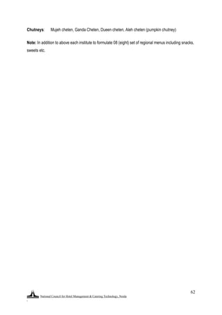 National Council for Hotel Management & Catering Technology, Noida
.
62
Chutneys: Mujeh cheten, Ganda Cheten, Dueen cheten, Aleh cheten (pumpkin chutney)
Note: In addition to above each institute to formulate 08 (eight) set of regional menus including snacks,
sweets etc.
 