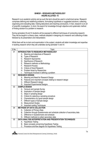 National Council for Hotel Management & Catering Technology, Noida
.
76
BHM391 - RESEARCH METHODOLOGY
HOURS ALLOTED: 15
Research is an academic activity and as such the term should be used in a technical sense. Research
comprises defining and redefining problems, formulating hypothesis or suggested solutions; collecting,
organising and evaluating data; making deductions and reaching conclusions. In fact, research is an art
of scientific investigation. In short, the search for knowledge through objective and systematic method
of finding solution to a problem is research.
During semesters III and IV students will be exposed to different techniques of conducting research.
They will be taught in a theory class, methods adopted in designing of a research and collecting of data
followed by its presentation and interpretation.
While there will be no term end examination in the subject, students will attain knowledge and expertise
in tackling research which they will undertake during semester V and VI.
S.No. Topic
01 INTRODUCTION TO RESEARCH METHODOLOGY
A. Meaning and objectives of Research
B. Types of Research
C. Research Approaches
D. Significance of Research
E. Research methods vs Methodology
F. Research Process
G. Criteria of Good Research
H. Problem faced by Researches
I. Techniques Involved in defining a problem
02 RESEARCH DESIGN
A. Meaning and Need for Research Design
B. Features and important concepts relating to research design
C. Different Research design
D. Important Experimental Designs
03 SAMPLE DESIGN
A. Censure and sample Survey
B. Implication of Sample design
C. Steps in sampling design
D. Criteria for selecting a sampling procedure
E. Characteristics of a good sample design
F. Different types of Sample design
G. Measurement Scales
H. Important scaling Techniques
04 METHODS OF DATA COLLECTION
A. Collection of Primary Data
B. Collection through Questionnaire and schedule collection of secondary data
C. Difference in Questionnaire and schedule
D. Different methods to collect secondary data
05 DATA ANALYSIS INTERPRETATION AND PRESENTATION TECHNIQUES
A. Hypothesis Testing
B. Basic concepts concerning Hypothesis Testing
C. Procedure and flow diagram for Hypothesis Testing
 