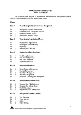National Council for Hotel Management & Catering Technology, Noida
.
78
MANAGEMENT IN TOURISM (TS-03)
HOURS ALLOTED: 30
The course has been designed to familiarise the learners with the Management concepts,
functions and skills keeping in view their applicability in tourism.
Syllabus
Block-1 Understanding Entrepreneurship and Management
Unit 1 Management: Concept and Functions
Unit 2 Entrepreneurship: Concept and Functions
Unit 3 Corporate Forms in Tourism
Unit 4 Management Issues in Tourism
Block-2 Understanding Organizational Theory
Unit 5 Understanding Organizations
Unit 6 Planning and Decision Making
Unit 7 Organizing
Unit 8 Monitoring and Controlling
Block-3 Organizational Behaviour Issues
Unit 9 Small Group Behaviour
Unit 10 Inter Personal Behaviour
Unit 11 Inter Group Behaviour
Unit 12 Supervisory Behaviour
Block-4 Management Functions
Unit 13 Human Resource Management
Unit 14 Financial Management
Unit 15 Operations Management
Unit 16 Marketing Management
Unit 17 Information Technology and Management
Block-5 Managing Financial Operations
Unit 18 Understanding P & L Statements
Unit 19 Understanding Balance Sheet
Unit 20 Profitability Analysis
Unit 21 Project Formulation and Appraisal
Block-6 Managerial Practices in Tourism – 1
Unit 22 Tour Operators
Unit 23 Travel Agencies
Unit 24 Hotels
Unit 25 Public Relations
 