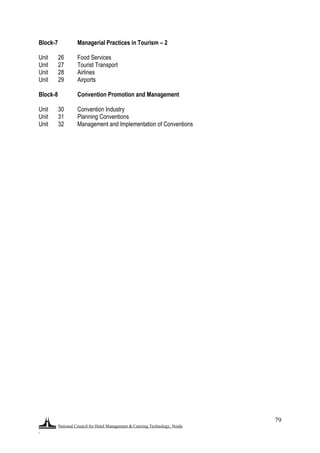 National Council for Hotel Management & Catering Technology, Noida
.
79
Block-7 Managerial Practices in Tourism – 2
Unit 26 Food Services
Unit 27 Tourist Transport
Unit 28 Airlines
Unit 29 Airports
Block-8 Convention Promotion and Management
Unit 30 Convention Industry
Unit 31 Planning Conventions
Unit 32 Management and Implementation of Conventions
 