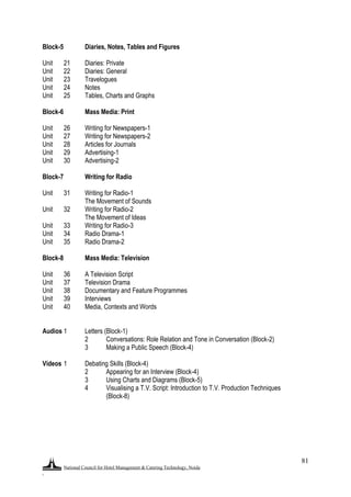 National Council for Hotel Management & Catering Technology, Noida
.
81
Block-5 Diaries, Notes, Tables and Figures
Unit 21 Diaries: Private
Unit 22 Diaries: General
Unit 23 Travelogues
Unit 24 Notes
Unit 25 Tables, Charts and Graphs
Block-6 Mass Media: Print
Unit 26 Writing for Newspapers-1
Unit 27 Writing for Newspapers-2
Unit 28 Articles for Journals
Unit 29 Advertising-1
Unit 30 Advertising-2
Block-7 Writing for Radio
Unit 31 Writing for Radio-1
The Movement of Sounds
Unit 32 Writing for Radio-2
The Movement of Ideas
Unit 33 Writing for Radio-3
Unit 34 Radio Drama-1
Unit 35 Radio Drama-2
Block-8 Mass Media: Television
Unit 36 A Television Script
Unit 37 Television Drama
Unit 38 Documentary and Feature Programmes
Unit 39 Interviews
Unit 40 Media, Contexts and Words
Audios 1 Letters (Block-1)
2 Conversations: Role Relation and Tone in Conversation (Block-2)
3 Making a Public Speech (Block-4)
Videos 1 Debating Skills (Block-4)
2 Appearing for an Interview (Block-4)
3 Using Charts and Diagrams (Block-5)
4 Visualising a T.V. Script: Introduction to T.V. Production Techniques
(Block-8)
 