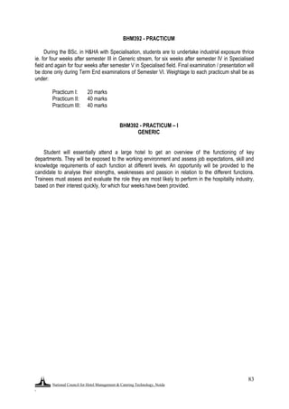 National Council for Hotel Management & Catering Technology, Noida
.
83
BHM392 - PRACTICUM
During the BSc. in H&HA with Specialisation, students are to undertake industrial exposure thrice
ie. for four weeks after semester III in Generic stream, for six weeks after semester IV in Specialised
field and again for four weeks after semester V in Specialised field. Final examination / presentation will
be done only during Term End examinations of Semester VI. Weightage to each practicum shall be as
under:
Practicum I: 20 marks
Practicum II: 40 marks
Practicum III: 40 marks
BHM392 - PRACTICUM – I
GENERIC
Student will essentially attend a large hotel to get an overview of the functioning of key
departments. They will be exposed to the working environment and assess job expectations, skill and
knowledge requirements of each function at different levels. An opportunity will be provided to the
candidate to analyse their strengths, weaknesses and passion in relation to the different functions.
Trainees must assess and evaluate the role they are most likely to perform in the hospitality industry,
based on their interest quickly, for which four weeks have been provided.
 