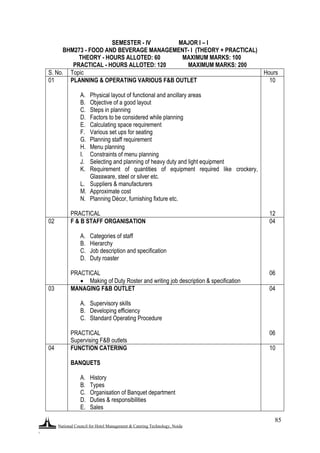 National Council for Hotel Management & Catering Technology, Noida
.
85
SEMESTER - IV MAJOR I – I
BHM273 - FOOD AND BEVERAGE MANAGEMENT- I (THEORY + PRACTICAL)
THEORY - HOURS ALLOTED: 60 MAXIMUM MARKS: 100
PRACTICAL - HOURS ALLOTED: 120 MAXIMUM MARKS: 200
S. No. Topic Hours
01 PLANNING & OPERATING VARIOUS F&B OUTLET
A. Physical layout of functional and ancillary areas
B. Objective of a good layout
C. Steps in planning
D. Factors to be considered while planning
E. Calculating space requirement
F. Various set ups for seating
G. Planning staff requirement
H. Menu planning
I. Constraints of menu planning
J. Selecting and planning of heavy duty and light equipment
K. Requirement of quantities of equipment required like crockery,
Glassware, steel or silver etc.
L. Suppliers & manufacturers
M. Approximate cost
N. Planning Décor, furnishing fixture etc.
PRACTICAL
10
12
02 F & B STAFF ORGANISATION
A. Categories of staff
B. Hierarchy
C. Job description and specification
D. Duty roaster
PRACTICAL
 Making of Duty Roster and writing job description & specification
04
06
03 MANAGING F&B OUTLET
A. Supervisory skills
B. Developing efficiency
C. Standard Operating Procedure
PRACTICAL
Supervising F&B outlets
04
06
04 FUNCTION CATERING
BANQUETS
A. History
B. Types
C. Organisation of Banquet department
D. Duties & responsibilities
E. Sales
10
 
