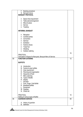 National Council for Hotel Management & Catering Technology, Noida
.
86
F. Booking procedure
G. Banquet menus
BANQUET PROTOCOL
 Space Area requirement
 Table plans/arrangement
 Misc-en-place
 Service
 Toasting
INFORMAL BANQUET
 Réception
 Cocktail parties
 Convention
 Seminar
 Exhibition
 Fashion shows
 Trade Fair
 Wedding
 Outdoor catering
PRACTICAL
Calculation of Space for Banquets, Banquet Menu & Service
16
05 FUNCTION CATERING
BUFFETS
A. Introduction
B. Factors to plan buffets
C. Area requirement
D. Planning and organisation
E. Sequence of food
F. Menu planning
G. Types of Buffet
H. Display
I. Sit down
J. Fork, Finger, Cold Buffet
K. Breakfast Buffets
L. Equipment
M. Supplies
N. Check list
PRACTICAL
Setting of various types of Buffet
12
10
06 GUERIDON SERVICE
A. History of gueridon
B. Definition
08
 