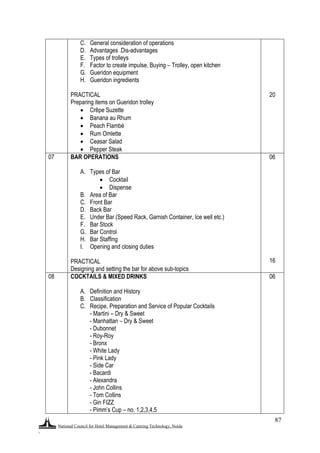 National Council for Hotel Management & Catering Technology, Noida
.
87
C. General consideration of operations
D. Advantages .Dis-advantages
E. Types of trolleys
F. Factor to create impulse, Buying – Trolley, open kitchen
G. Gueridon equipment
H. Gueridon ingredients
PRACTICAL
Preparing items on Gueridon trolley
 Crêpe Suzette
 Banana au Rhum
 Peach Flambé
 Rum Omlette
 Ceasar Salad
 Pepper Steak
20
07 BAR OPERATIONS
A. Types of Bar
 Cocktail
 Dispense
B. Area of Bar
C. Front Bar
D. Back Bar
E. Under Bar (Speed Rack, Garnish Container, Ice well etc.)
F. Bar Stock
G. Bar Control
H. Bar Staffing
I. Opening and closing duties
PRACTICAL
Designing and setting the bar for above sub-topics
06
16
08 COCKTAILS & MIXED DRINKS
A. Definition and History
B. Classification
C. Recipe, Preparation and Service of Popular Cocktails
- Martini – Dry & Sweet
- Manhattan – Dry & Sweet
- Dubonnet
- Roy-Roy
- Bronx
- White Lady
- Pink Lady
- Side Car
- Bacardi
- Alexandra
- John Collins
- Tom Collins
- Gin FIZZ
- Pimm‟s Cup – no. 1,2,3,4,5
06
 