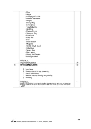 National Council for Hotel Management & Catering Technology, Noida
.
88
- Flips
- Noggs
- Champagne Cocktail
- Between the Sheets
- Daiquiri
- Bloody Mary
- Screw Driver
- Tequilla Sunrise
- Gin-Sling
- Planters Punch
- Singapore Sling
- Pinacolada
- Rusty Nail
- B&B
- Black Russian
- Margarita
- Gimlet – Dry & Sweet
- Cuba Libre
- Whisky Sour
- Blue Lagoon
- Harvey Wall Banger
- Bombay Cocktail
PRACTICAL
Preparation of Cocktails 20
07. KITCHEN STEWARDING
A. Importance
B. Opportunities in kitchen stewarding
C. Record maintaining
D. Machine used for cleaning and polishing
E. Inventory
PRACTICAL
OPERATING KITCHEN STEWARDING DEPT,POLISHING SILVER/FIELD
VISIT
02
14
 