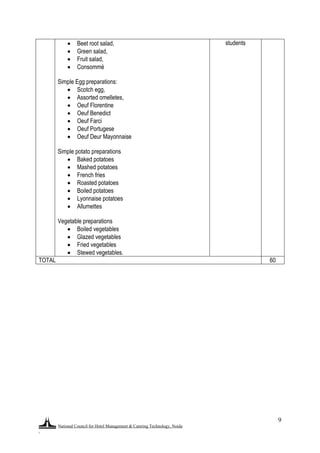 National Council for Hotel Management & Catering Technology, Noida
.
9
 Beet root salad,
 Green salad,
 Fruit salad,
 Consommé
Simple Egg preparations:
 Scotch egg,
 Assorted omelletes,
 Oeuf Florentine
 Oeuf Benedict
 Oeuf Farci
 Oeuf Portugese
 Oeuf Deur Mayonnaise
Simple potato preparations
 Baked potatoes
 Mashed potatoes
 French fries
 Roasted potatoes
 Boiled potatoes
 Lyonnaise potatoes
 Allumettes
Vegetable preparations
 Boiled vegetables
 Glazed vegetables
 Fried vegetables
 Stewed vegetables.
students
TOTAL 60
 