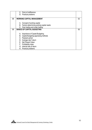 National Council for Hotel Management & Catering Technology, Noida
.
93
C. Point of indifference
D. Practical problems
08 WORKING CAPITAL MANAGEMENT
A. Concept of working capital
B. Factors determining working capital needs
C. Over trading and under trading
02
09 BASICS OF CAPITAL BUDGETING
A. Importance of Capital Budgeting
B. Capital Budgeting appraising methods
C. Payback period
D. Average rate f return
E. Net Present Value
F. Profitability index
G. Internal rate of return
H. Practical problems
06
 