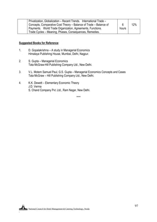National Council for Hotel Management & Catering Technology, Noida
.
97
Privatization, Globalization – Recent Trends. International Trade –
Concepts, Comparative Cost Theory – Balance of Trade – Balance of
Payments. World Trade Organization, Agreements, Functions.
Trade Cycles – Meaning, Phases, Consequences, Remedies.
6
hours
12%
Suggested Books for Reference:
1. D. Gopalakrishna – A study in Managerial Economics
Himalaya Publishing House, Mumbai, Delhi, Nagpur.
2. S. Gupta – Managerial Economics
Tata McGraw-Hill Publishing Company Ltd., New Delhi.
3. V.L. Motem Samuel Paul, G.S. Gupta – Managerial Economics Concepts and Cases
Tata McGraw – Hill Publishing Company Ltd., New Delhi.
4. K.K. Dewett – Elementary Economic Theory
J.D. Verma
S. Chand Company Pvt. Ltd., Ram Nagar, New Delhi.
****
 