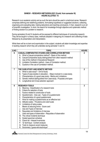 National Council for Hotel Management & Catering Technology, Noida
.
98
BHM391 - RESEARCH METHODOLOGY (Contd. from semester III)
HOURS ALLOTED: 15
Research is an academic activity and as such the term should be used in a technical sense. Research
comprises defining and redefining problems, formulating hypothesis or suggested solutions; collecting,
organising and evaluating data; making deductions and reaching conclusions. In fact, research is an art
of scientific investigation. In short, the search for knowledge through objective and systematic method
of finding solution to a problem is research.
During semesters III and IV students will be exposed to different techniques of conducting research.
They will be taught in a theory class, methods adopted in designing of a research and collecting of data
followed by its presentation and interpretation.
While there will be no term end examination in the subject, students will attain knowledge and expertise
in tackling research which they will undertake during semester V and VI.
S.NO TOPIC HOURS
6 CASUAL-COMPARATIVE STUDIES AND CORRELATION METHOD
A. What is Casual-comparative method? - Basis of this method
B. Casual-Comparative study distinguished from other research method
C. Use of this method in Educational Research
D. Limitation Correlation method - Uses of Correlation method.
E. Cautions in the use of Correlation method.
2
7 THE CASE-STUDY AND GENETIC METHOD
A. What is case study? - Unit of study
B. Types of case-studies in education. - Steps involved in a case-study.
C. Characteristics of a good case study - Merits and Limitations
D. Genetic method distinguished from case-study.- Purposes and types
E. Longitudinal and Cross-selection approach
2
8 RESEARCH TOOLS
A. Meaning - Classification of a research tools
B. Criteria for selection of tools
C. Factors related to construction of tools
D. Questionnaire : miss use - Types of a questionnaire
E. Characteristics of a good questionnaire
F. Hints for making a questionnaire as an effective tool
G. Attitude scales : Thrustone and Likert scale
H. Limitations of rating scales
I. Means of reducing errors - Score card
J. Use and Types of interview
K. Requisites and limitations of interview
L. Uses and types of observation - Requisites of observation
M. The critical incidents technique
N. Scaled specimen schedule
O. Check list - Interest Inventories
P. „Q‟ technique - Content analysis
Q. Tools to measure social measures
R. Sociometry “guess-who-technique”
3
 