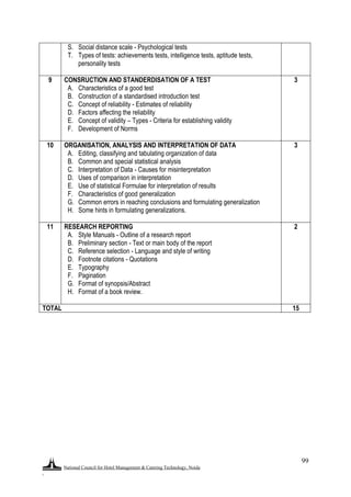 National Council for Hotel Management & Catering Technology, Noida
.
99
S. Social distance scale - Psychological tests
T. Types of tests: achievements tests, intelligence tests, aptitude tests,
personality tests
9 CONSRUCTION AND STANDERDISATION OF A TEST
A. Characteristics of a good test
B. Construction of a standardised introduction test
C. Concept of reliability - Estimates of reliability
D. Factors affecting the reliability
E. Concept of validity – Types - Criteria for establishing validity
F. Development of Norms
3
10 ORGANISATION, ANALYSIS AND INTERPRETATION OF DATA
A. Editing, classifying and tabulating organization of data
B. Common and special statistical analysis
C. Interpretation of Data - Causes for misinterpretation
D. Uses of comparison in interpretation
E. Use of statistical Formulae for interpretation of results
F. Characteristics of good generalization
G. Common errors in reaching conclusions and formulating generalization
H. Some hints in formulating generalizations.
3
11 RESEARCH REPORTING
A. Style Manuals - Outline of a research report
B. Preliminary section - Text or main body of the report
C. Reference selection - Language and style of writing
D. Footnote citations - Quotations
E. Typography
F. Pagination
G. Format of synopsis/Abstract
H. Format of a book review.
2
TOTAL 15
 