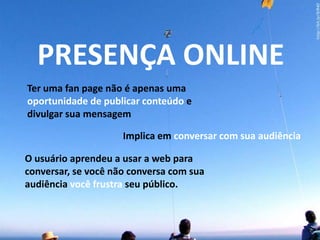 PRESENÇA ONLINETer uma fanpage não é apenas uma oportunidade de publicar conteúdo e divulgar sua mensagemImplica em conversar com sua audiênciaO usuário aprendeu a usar a web para conversar, se você não conversa com sua audiência você frustra seu público.