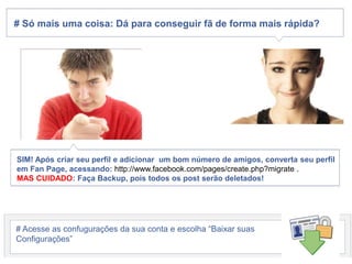 # Sómaisumacoisa: Dáparaconseguirfã de forma maisrápida?SIM! Apóscriarseuperfil e adicionar  um bomnúmero de amigos, convertaseuperfilem Fan Page, acessando: http://www.facebook.com/pages/create.php?migrate .MAS CUIDADO: Faça Backup, poistodosos post serãodeletados!# Acesse as confuguraçõesdasuaconta e escolha “BaixarsuasConfigurações”