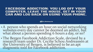 • A person who spends an hour on social networking 
websites every day cannot be deemed an addict, but 
what about a person spending 6 hours a day, or so? 
• The Bergen Facebook Addiction Scale, devised by a 
research team under Dr. Cecilie Schou Andreassen at 
the University of Bergen, is believed to be an apt 
diagnostic tool for Facebook addiction. 
 