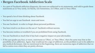 • Bergen Facebook Addiction Scale 
• As a part of Facebook addiction diagnosis, the users are subjected to six statements, and told to grade these 
statements as (i) Very rarely, (ii) Rarely, (iii) Sometimes, (iv) Often, and (v) Very Often. 
• You spend a lot of time thinking about Facebook. 
• You feel an urge to use Facebook more and more. 
• You use Facebook in order to forget about personal problems. 
• You have tried to cut down on the use of Facebook without success. 
• You become restless or troubled if you are prohibited from using Facebook. 
• You use Facebook so much that it has had a negative impact on your job/studies. 
• If the user grades any four, or more, statements as 'Often', or 'Very Often', then the same may hint at the 
possibility of an addiction. Again, that would just be a sign of addiction, as the problem is yet to be added to 
any medical dictionary. Like we mentioned in the beginning, there are numerous signs of addiction that we 
fail to notice even when they are pretty obvious. 
 