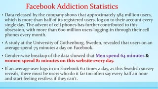 Facebook Addiction Statistics 
• Data released by the company shows that approximately 584 million users, 
which is more than half of its registered users, log on to their account every 
single day. The advent of cell phones has further contributed to this 
obsession, with more than 600 million users logging-in through their cell 
phones every month. 
• A study at the University of Gothenburg, Sweden, revealed that users on an 
average spend 75 minutes a day on Facebook. 
• Gender-wise breakup of the data showed that Men spend 64 minutes & 
women spend 81 minutes on this website every day. 
• If an average user logs in on Facebook 6.1 times a day, as this Swedish survey 
reveals, there must be users who do it far too often say every half an hour 
and start feeling restless if they can't. 
 