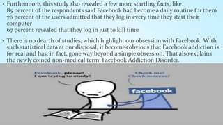 • Furthermore, this study also revealed a few more startling facts, like 
85 percent of the respondents said Facebook had become a daily routine for them 
70 percent of the users admitted that they log in every time they start their 
computer 
67 percent revealed that they log in just to kill time 
• There is no dearth of studies, which highlight our obsession with Facebook. With 
such statistical data at our disposal, it becomes obvious that Facebook addiction is 
for real and has, in fact, gone way beyond a simple obsession. That also explains 
the newly coined non-medical term Facebook Addiction Disorder. 
 