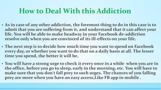 How to Deal With this Addiction 
• As in case of any other addiction, the foremost thing to do in this case is to 
admit that you are suffering from it, and understand that it can affect your 
life. You will be able to make headway in your Facebook de-addiction 
resolve only when you are convinced of its ill-effects on your life. 
• The next step is to decide how much time you want to spend on Facebook 
every day, or whether you want to do that on a daily basis at all. The lesser 
time you spend, the better it will be. 
• You will have a strong urge to check it every once in a while when you are in 
the office, before you go to sleep, early in the morning, etc. You will have to 
make sure that you don't fall prey to such urges. The chances of you falling 
prey are more when you have an easy access,Like FB app in mobile . 
 
