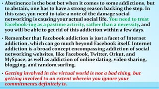 • Abstinence is the best bet when it comes to some addictions, but 
to abstain, one has to have a strong reason backing the step. In 
this case, you need to take a note of the damage social 
networking is causing your actual social life. You need to treat 
Facebook-ing as a pastime activity, rather than a necessity, and 
you will be able to get rid of this addiction within a few days. 
• Remember that Facebook addiction is just a facet of Internet 
addiction, which can go much beyond Facebook itself. Internet 
addiction is a broad concept encompassing addiction of social 
networking websites, like Facebook, Twitter, Orkut, and 
MySpace, as well as addiction of online dating, video sharing, 
blogging, and random surfing. 
• Getting involved in the virtual world is not a bad thing, but 
getting involved to an extent wherein you ignore your 
commitments definitely is. 
 